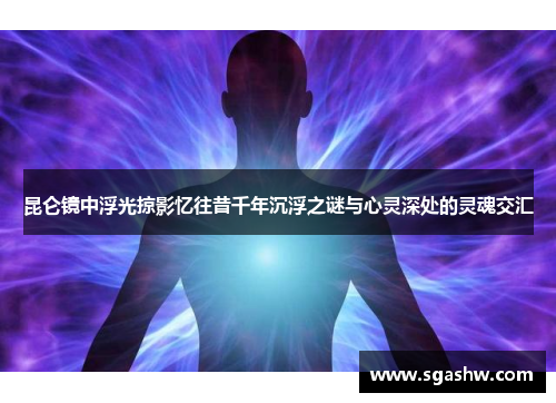 昆仑镜中浮光掠影忆往昔千年沉浮之谜与心灵深处的灵魂交汇
